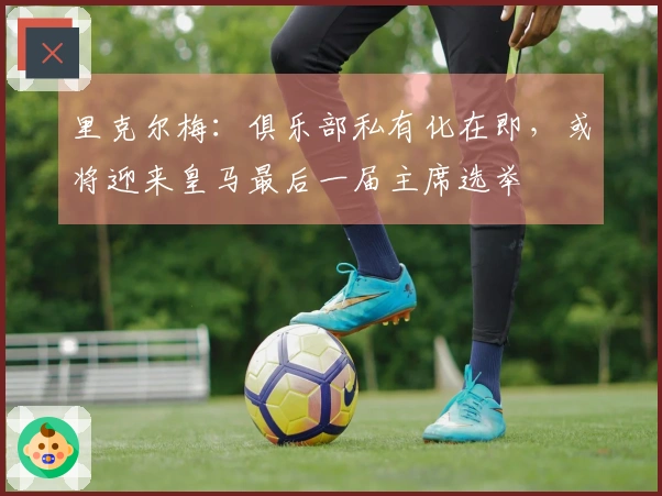 里克尔梅:俱乐部私有化在即,或将迎来皇马最后一届主席选举