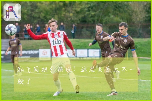 私飞同框引热议！这层关系太不一般了