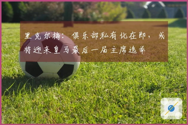 里克尔梅：俱乐部私有化在即，或将迎来皇马最后一届主席选举